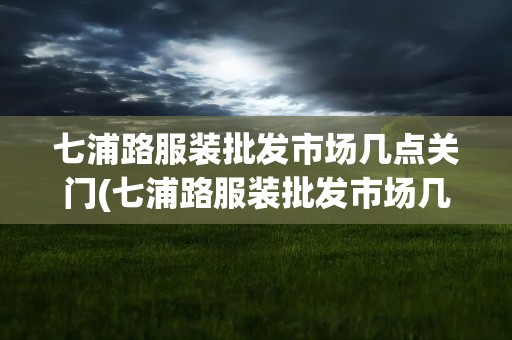 七浦路服装批发市场几点关门(七浦路服装批发市场几点关门啊)