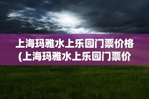 上海玛雅水上乐园门票价格(上海玛雅水上乐园门票价格表)