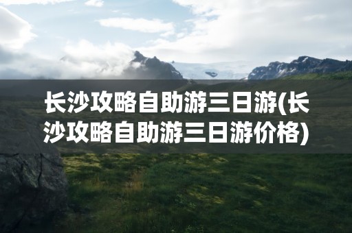 长沙攻略自助游三日游(长沙攻略自助游三日游价格)