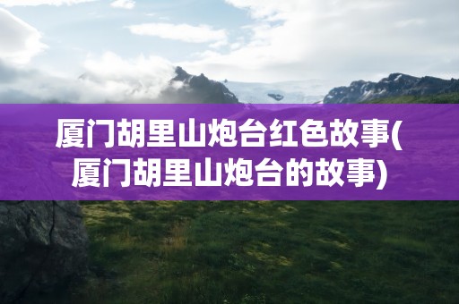 厦门胡里山炮台红色故事(厦门胡里山炮台的故事)