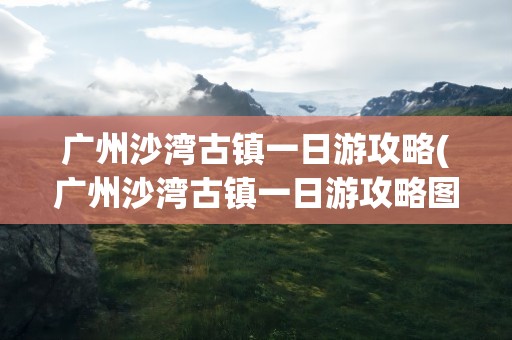 广州沙湾古镇一日游攻略(广州沙湾古镇一日游攻略图)