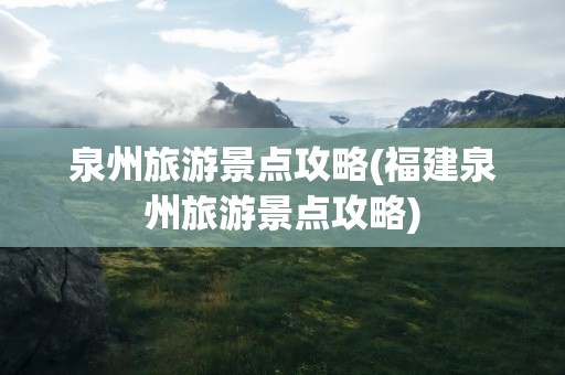 泉州旅游景点攻略(福建泉州旅游景点攻略)