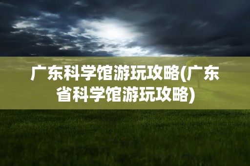 广东科学馆游玩攻略(广东省科学馆游玩攻略)