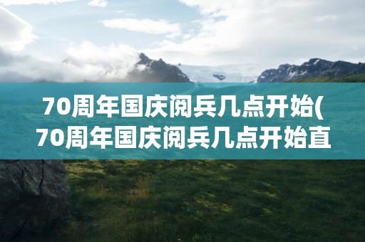 70周年国庆阅兵几点开始(70周年国庆阅兵几点开始直播)