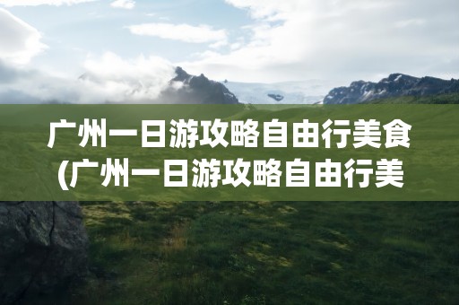 广州一日游攻略自由行美食(广州一日游攻略自由行美食推荐)