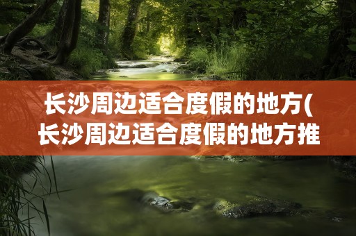 长沙周边适合度假的地方(长沙周边适合度假的地方推荐)