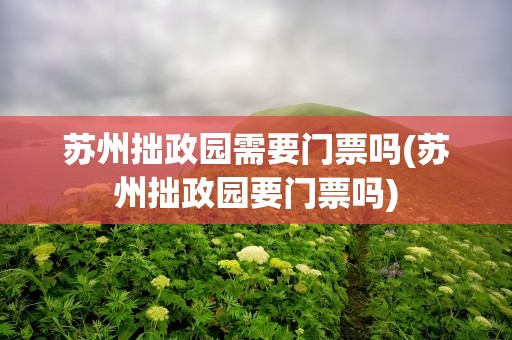 苏州拙政园需要门票吗(苏州拙政园要门票吗)