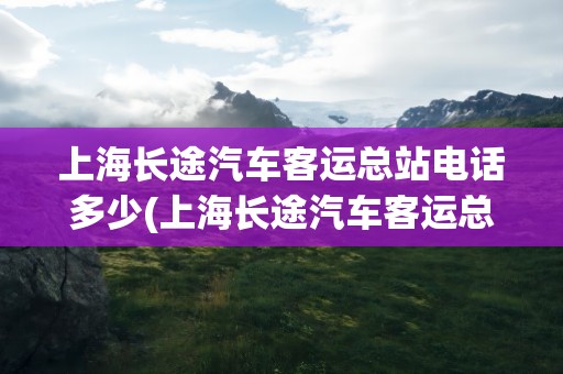 上海长途汽车客运总站电话多少(上海长途汽车客运总站电话多少号)