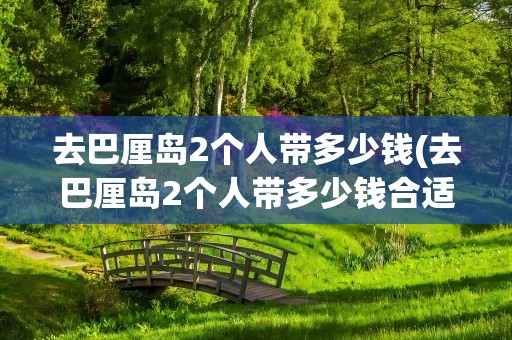 去巴厘岛2个人带多少钱(去巴厘岛2个人带多少钱合适)