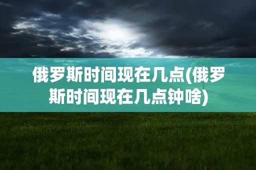 俄罗斯时间现在几点(俄罗斯时间现在几点钟啥)