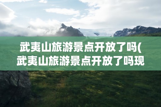 武夷山旅游景点开放了吗(武夷山旅游景点开放了吗现在)