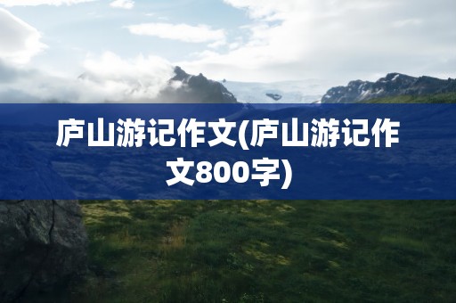 庐山游记作文(庐山游记作文800字)