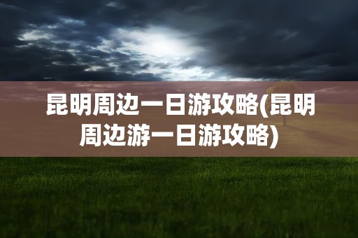 昆明周边一日游攻略(昆明周边游一日游攻略)