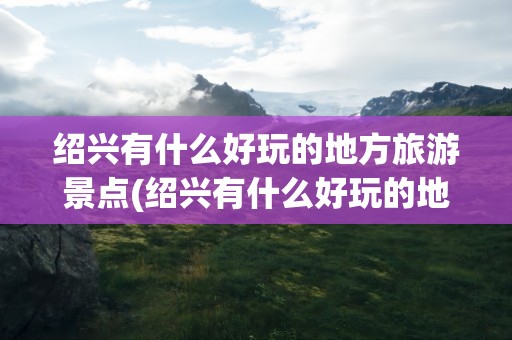 绍兴有什么好玩的地方旅游景点(绍兴有什么好玩的地方旅游景点图片)