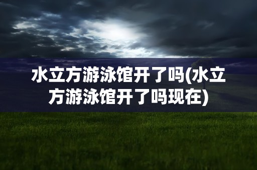 水立方游泳馆开了吗(水立方游泳馆开了吗现在)