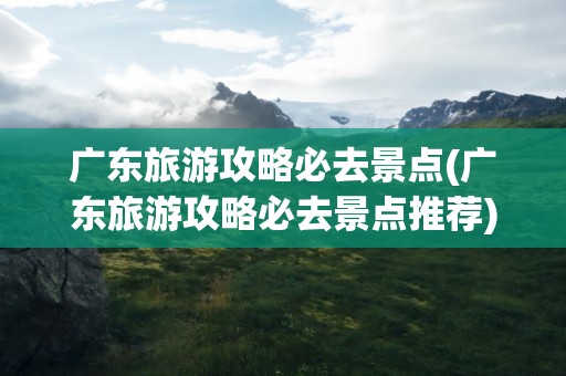 广东旅游攻略必去景点(广东旅游攻略必去景点推荐)