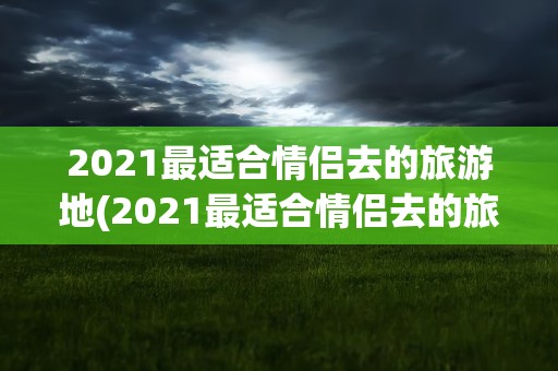 2021最适合情侣去的旅游地(2021最适合情侣去的旅游地有哪些)