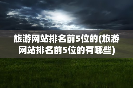 旅游网站排名前5位的(旅游网站排名前5位的有哪些)