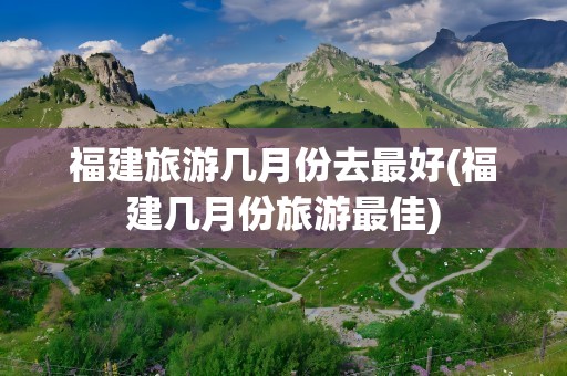 福建旅游几月份去最好(福建几月份旅游最佳)