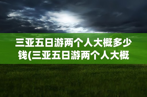 三亚五日游两个人大概多少钱(三亚五日游两个人大概多少钱啊)