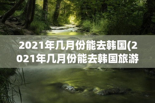 2021年几月份能去韩国(2021年几月份能去韩国旅游)