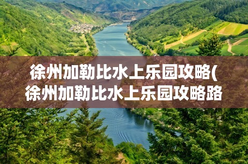 徐州加勒比水上乐园攻略(徐州加勒比水上乐园攻略路线)