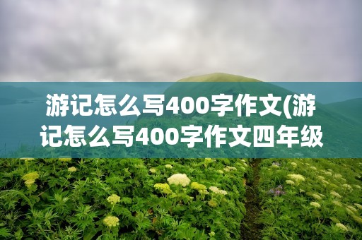 游记怎么写400字作文(游记怎么写400字作文四年级)