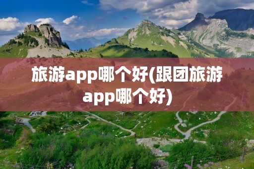 旅游app哪个好(跟团旅游app哪个好)