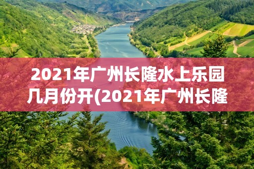 2021年广州长隆水上乐园几月份开(2021年广州长隆水上乐园几月份开园)