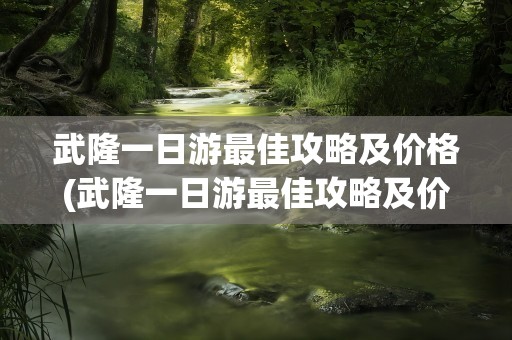 武隆一日游最佳攻略及价格(武隆一日游最佳攻略及价格表)