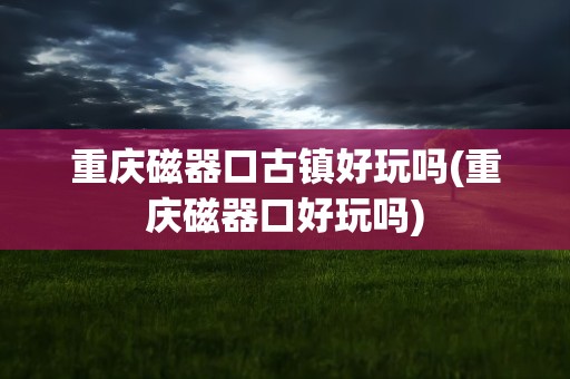 重庆磁器口古镇好玩吗(重庆磁器口好玩吗)