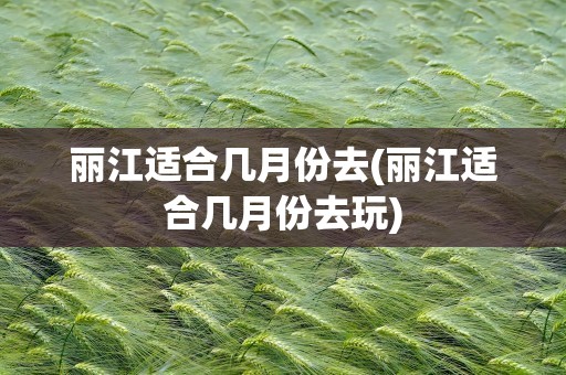 丽江适合几月份去(丽江适合几月份去玩)