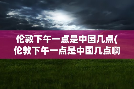 伦敦下午一点是中国几点(伦敦下午一点是中国几点啊)