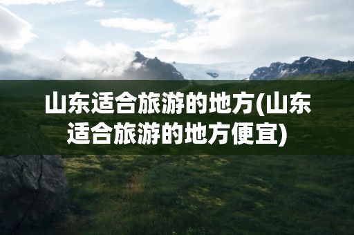 山东适合旅游的地方(山东适合旅游的地方便宜)