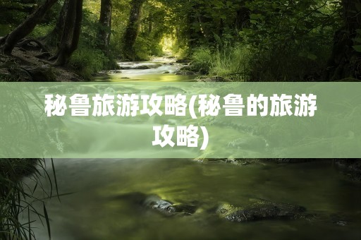 秘鲁旅游攻略(秘鲁的旅游攻略)