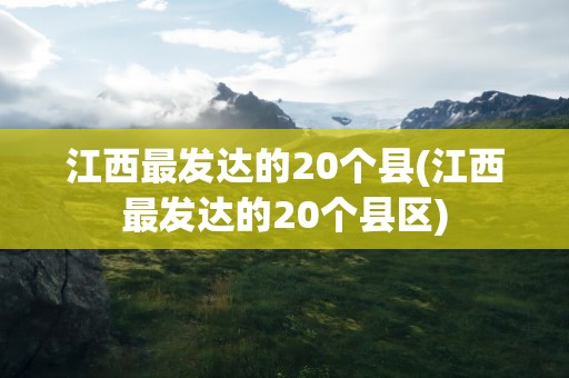 江西最发达的20个县(江西最发达的20个县区)