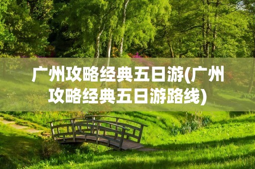 广州攻略经典五日游(广州攻略经典五日游路线)