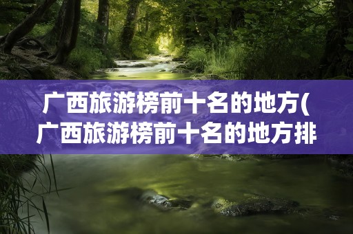 广西旅游榜前十名的地方(广西旅游榜前十名的地方排名)