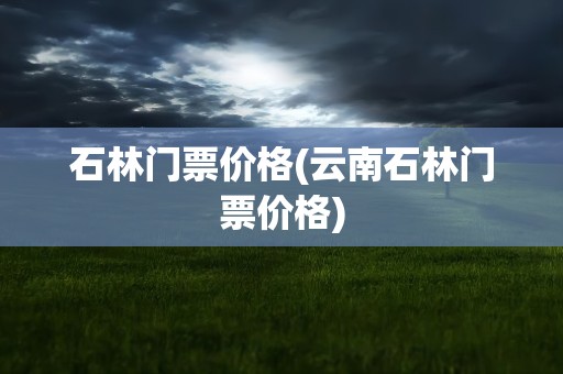 石林门票价格(云南石林门票价格)