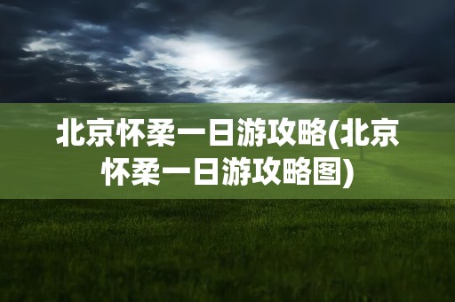 北京怀柔一日游攻略(北京怀柔一日游攻略图)