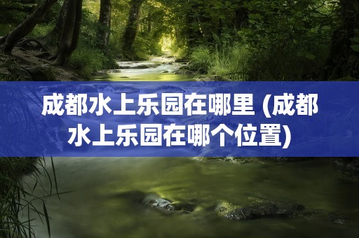 成都水上乐园在哪里 (成都水上乐园在哪个位置)