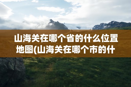 山海关在哪个省的什么位置地图(山海关在哪个市的什么位置)