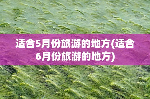 适合5月份旅游的地方(适合6月份旅游的地方)