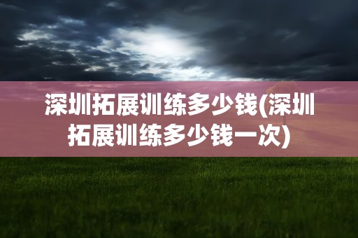 深圳拓展训练多少钱(深圳拓展训练多少钱一次)