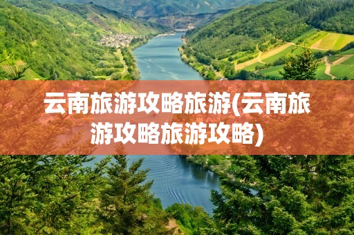 云南旅游攻略旅游(云南旅游攻略旅游攻略)