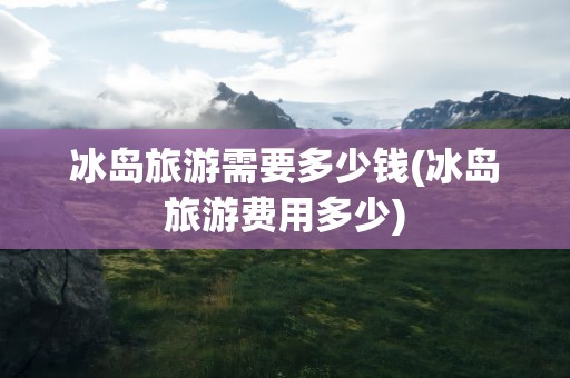 冰岛旅游需要多少钱(冰岛旅游费用多少)