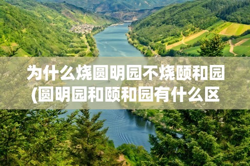 为什么烧圆明园不烧颐和园(圆明园和颐和园有什么区别)