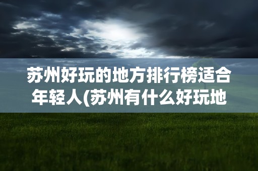 苏州好玩的地方排行榜适合年轻人(苏州有什么好玩地方适合年轻人)