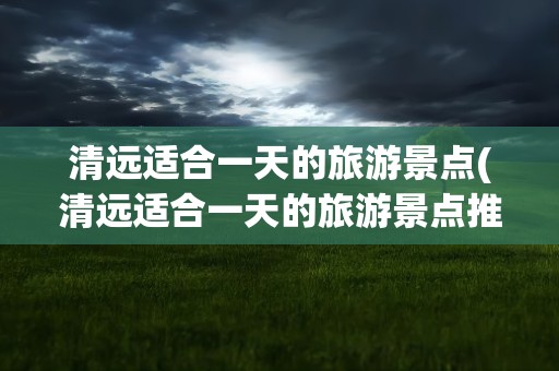 清远适合一天的旅游景点(清远适合一天的旅游景点推荐)