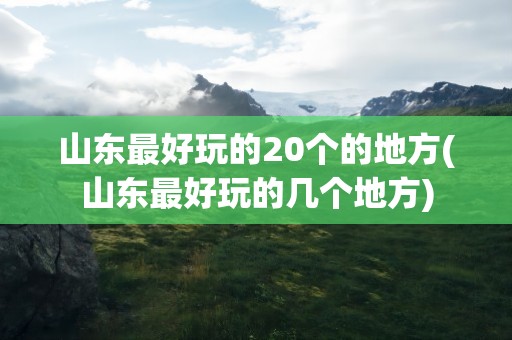 山东最好玩的20个的地方(山东最好玩的几个地方)